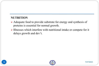 NUTRITION
 Adequate food to provide substrate for energy and synthesis of
proteins is essential for normal growth.
 Illnesses which interfere with nutritional intake or compete for it
delays growth and dev’t.
7/27/2023
16
 