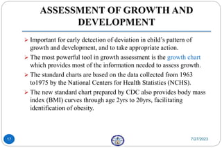 ASSESSMENT OF GROWTH AND
DEVELOPMENT
 Important for early detection of deviation in child’s pattern of
growth and development, and to take appropriate action.
 The most powerful tool in growth assessment is the growth chart
which provides most of the information needed to assess growth.
 The standard charts are based on the data collected from 1963
to1975 by the National Centers for Health Statistics (NCHS).
 The new standard chart prepared by CDC also provides body mass
index (BMI) curves through age 2yrs to 20yrs, facilitating
identification of obesity.
7/27/2023
17
 