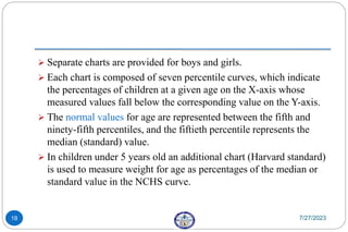  Separate charts are provided for boys and girls.
 Each chart is composed of seven percentile curves, which indicate
the percentages of children at a given age on the X-axis whose
measured values fall below the corresponding value on the Y-axis.
 The normal values for age are represented between the fifth and
ninety-fifth percentiles, and the fiftieth percentile represents the
median (standard) value.
 In children under 5 years old an additional chart (Harvard standard)
is used to measure weight for age as percentages of the median or
standard value in the NCHS curve.
7/27/2023
18
 