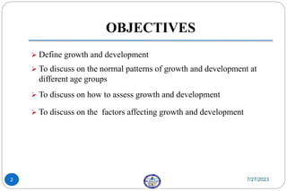 OBJECTIVES
 Define growth and development
 To discuss on the normal patterns of growth and development at
different age groups
 To discuss on how to assess growth and development
 To discuss on the factors affecting growth and development
7/27/2023
2
 