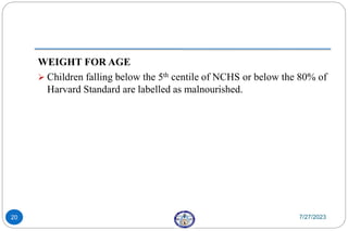 WEIGHT FOR AGE
 Children falling below the 5th centile of NCHS or below the 80% of
Harvard Standard are labelled as malnourished.
7/27/2023
20
 
