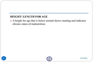HEIGHT/ LENGTH FOR AGE
 A height for age that is below normal shows stunting and indicates
chronic states of malnutrition.
7/27/2023
21
 