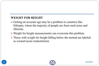 WEIGHT FOR HEIGHT
 Getting an accurate age may be a problem in countries like
Ethiopia, where the majority of people are from rural areas and
illiterate.
 Weight for height measurements can overcome this problem.
 Those with weight for height falling below the normal are labeled
as wasted (acute malnutrition).
7/27/2023
22
 