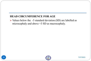 HEAD CIRCUMFERENCE FOR AGE
 Values below the -3 standard deviation (SD) are labelled as
microcephaly and above +3 SD as macrocephaly.
7/27/2023
23
 