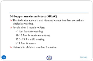 Mid-upper arm circumference (MUAC)
 This indicates acute malnutrition and values less than normal are
labeled as wasting.
 For children 6 month to 5yrs:
<11cm is severe wasting
11-12.5cm is moderate wasting
12.5- 13.5 is mild wasting
>13.5cm is normal
 Not used in children less than 6 months.
7/27/2023
24
 