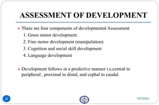  There are four components of developmental Assessment
1. Gross motor development
2. Fine motor development (manipulation)
3. Cognition and social skill development
4. Language development
 Development follows in a predictive manner i.e,central to
peripheral , proximal to distal, and cephal to caudal.
7/27/2023
25
ASSESSMENT OF DEVELOPMENT
 