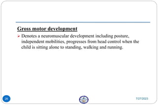 Gross motor development
 Denotes a neuromuscular development including posture,
independent mobilities, progresses from head control when the
child is sitting alone to standing, walking and running.
7/27/2023
26
 