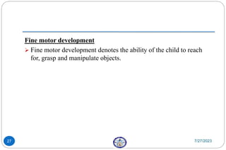 Fine motor development
 Fine motor development denotes the ability of the child to reach
for, grasp and manipulate objects.
7/27/2023
27
 