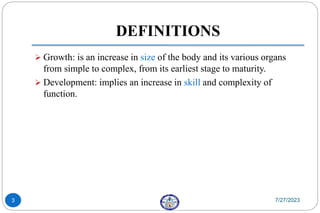 DEFINITIONS
 Growth: is an increase in size of the body and its various organs
from simple to complex, from its earliest stage to maturity.
 Development: implies an increase in skill and complexity of
function.
7/27/2023
3
 