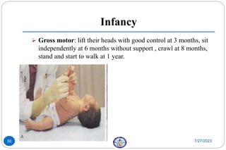 Infancy
 Gross motor: lift their heads with good control at 3 months, sit
independently at 6 months without support , crawl at 8 months,
stand and start to walk at 1 year.
7/27/2023
30
 