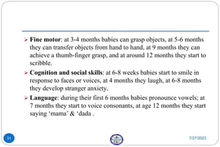  Fine motor: at 3-4 months babies can grasp objects, at 5-6 months
they can transfer objects from hand to hand, at 9 months they can
achieve a thumb-finger grasp, and at around 12 months they start to
scribble.
 Cognition and social skills: at 6-8 weeks babies start to smile in
response to faces or voices, at 4 months they laugh, at 6-8 months
they develop stranger anxiety.
 Language: during their first 6 months babies pronounce vowels; at
7 months they start to voice consonants, at age 12 months they start
saying ‘mama’ & ‘dada .
7/27/2023
31
 