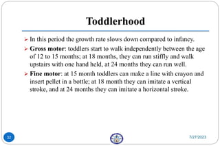 Toddlerhood
 In this period the growth rate slows down compared to infancy.
 Gross motor: toddlers start to walk independently between the age
of 12 to 15 months; at 18 months, they can run stiffly and walk
upstairs with one hand held, at 24 months they can run well.
 Fine motor: at 15 month toddlers can make a line with crayon and
insert pellet in a bottle; at 18 month they can imitate a vertical
stroke, and at 24 months they can imitate a horizontal stroke.
7/27/2023
32
 