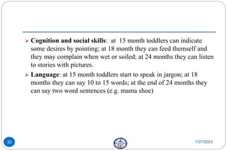  Cognition and social skills: at 15 month toddlers can indicate
some desires by pointing; at 18 month they can feed themself and
they may complain when wet or soiled; at 24 months they can listen
to stories with pictures.
 Language: at 15 month toddlers start to speak in jargon; at 18
months they can say 10 to 15 words; at the end of 24 months they
can say two word sentences (e.g. mama shoe)
7/27/2023
33
 
