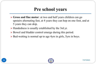 Pre school years
 Gross and fine motor: at two and half years children can go
upstairs alternating feet, at 4 years they can hop on one foot, and at
5 years they can skip.
 Handedness is usually established by the 3rd yr.
 Bowel and bladder control emerge during this period.
 Bed-wetting is normal up to age 4yrs in girls, 5yrs in boys.
7/27/2023
34
 