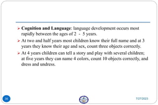  Cognition and Language: language development occurs most
rapidly between the ages of 2 - 5 years.
 At two and half years most children know their full name and at 3
years they know their age and sex, count three objects correctly.
 At 4 years children can tell a story and play with several children;
at five years they can name 4 colors, count 10 objects correctly, and
dress and undress.
7/27/2023
35
 