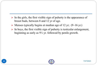  In the girls, the first visible sign of puberty is the appearance of
breast buds, between 8 and 12 yr of age.
 Menses typically begins at median age of 12 yr; (9–16 yr.)
 In boys, the first visible sign of puberty is testicular enlargement,
beginning as early as 9½ yr. followed by penile growth.
7/27/2023
42
 