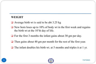WEIGHT
 Average birth wt is said to be abt 3.25 kg
 New born loses up to 10% of body wt in the first week and regains
the birth wt at the 10’th day of life.
 For the first 3 months the infant gains about 30 gm per day.
 Then gains about 40 gm per month for the rest of the first year.
 The infant doubles his birth wt. at 5 months and triples it at 1 yr.
7/27/2023
5
 