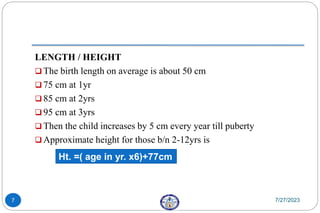 LENGTH / HEIGHT
 The birth length on average is about 50 cm
 75 cm at 1yr
 85 cm at 2yrs
 95 cm at 3yrs
 Then the child increases by 5 cm every year till puberty
 Approximate height for those b/n 2-12yrs is
Ht. =( age in yr. x6)+77cm
7/27/2023
7
Ht. =( age in yr. x6)+77cm
 