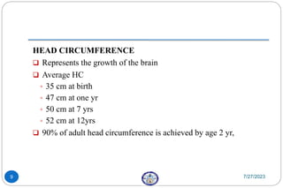HEAD CIRCUMFERENCE
 Represents the growth of the brain
 Average HC
◦ 35 cm at birth
◦ 47 cm at one yr
◦ 50 cm at 7 yrs
◦ 52 cm at 12yrs
 90% of adult head circumference is achieved by age 2 yr,
7/27/2023
9
 