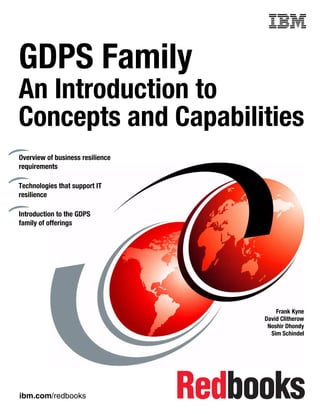 ibm.com/redbooks
Front cover
GDPS Family
An Introduction to
Concepts and Capabilities
Frank Kyne
David Clitherow
Noshir Dhondy
Sim Schindel
Overview of business resilience
requirements
Technologies that support IT
resilience
Introduction to the GDPS
family of offerings
 