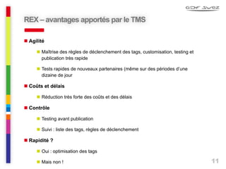 11
 Agilité
 Maîtrise des règles de déclenchement des tags, customisation, testing et
publication très rapide
 Tests rapides de nouveaux partenaires (même sur des périodes d’une
dizaine de jour
 Coûts et délais
 Réduction très forte des coûts et des délais
 Contrôle
 Testing avant publication
 Suivi : liste des tags, règles de déclenchement
 Rapidité ?
 Oui : optimisation des tags
 Mais non !
REX – avantages apportés par le TMS
 