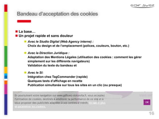 16
Bandeau d’acceptation des cookies
 La base…
 Un projet rapide et sans douleur
 Avec le Studio Digital (Web Agency interne) :
Choix du design et de l’emplacement (polices, couleurs, bouton, etc.)
 Avec la Direction Juridique :
Adaptation des Mentions Légales (utilisation des cookies : comment les gérer
simplement sur les différents navigateurs)
Validation du texte du bandeau et
 Avec le SI:
Intégration chez TagCommander (rapide)
Quelques tests d’affichage en recette
Publication simultanée sur tous les sites en un clic (ou presque)
 