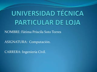 UNIVERSIDAD TÉCNICA PARTICULAR DE LOJA NOMBRE: Fátima Priscila Soto Torres ASIGNATURA:  Computación. CARRERA: Ingeniería Civil. 