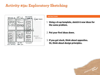 ACTIVITY ONE:
 Activity #3a: Exploratory Sketching

                         INSTRUCTIONS



                        1. Using a 6-up template, sketch 6 new ideas for
                           the same problem.


                        2. Put your first ideas down.


                        3. If you get stuck, think about opposites.
                           Or, think about design principles.
 
