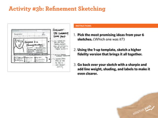 ACTIVITY ONE:
 Activity #3b: Reﬁnement Sketching

                        INSTRUCTIONS



                       1. Pick the most promising ideas from your 6
                          sketches. (Which one was it?)

                       2. Using the 1-up template, sketch a higher
                          fidelity version that brings it all together.

                       3. Go back over your sketch with a sharpie and
                          add line weight, shading, and labels to make it
                          even clearer.
 