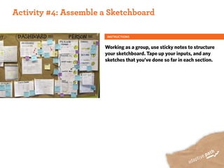 ACTIVITY ONE:
 Activity #4: Assemble a Sketchboard

                        INSTRUCTIONS


                       Working as a group, use sticky notes to structure
                       your sketchboard. Tape up your inputs, and any
                       sketches that you’ve done so far in each section.
 