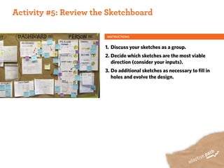 ACTIVITY ONE:
 Activity #5: Review the Sketchboard

                        INSTRUCTIONS


                        1. Discuss your sketches as a group.
                        2. Decide which sketches are the most viable
                           direction (consider your inputs).
                        3. Do additional sketches as necessary to fill in
                           holes and evolve the design.
 