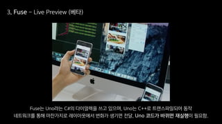 3. Fuse - Live Preview (베타)
Fuse는 Uno라는 C#의 다이얼렉을 쓰고 있으며, Uno는 C++로 트랜스파일되어 동작
네트워크를 통해 마찬가지로 레이아웃에서 변화가 생기면 전달, Uno 코드가 바뀌면 재실행이 필요함.
 