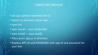 CREATE BOT SERVICES
• Set up a github repository for CI.
• Switch to directory, clone repo
• npm init
• npm install --save botbuilder
• npm install --save restify
• Place given app.js in directory.
• Replace APP_ID and PASSWORD with app id and password for
your bot.
 