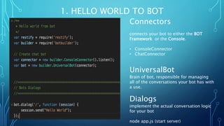 1. HELLO WORLD TO BOT
Connectors
connects your bot to either the BOT
Framework or the Console.
• ConsoleConnector
• ChatConnector
UniversalBot
Brain of bot, responsible for managing
all of the conversations your bot has with
a use.
Dialogs
implement the actual conversation logic
for your bot
node app.js (start server)
 