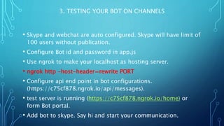 3. TESTING YOUR BOT ON CHANNELS
• Skype and webchat are auto configured. Skype will have limit of
100 users without publication.
• Configure Bot id and password in app.js
• Use ngrok to make your localhost as hosting server.
• ngrok http -host-header=rewrite PORT
• Configure api end point in bot configurations.
(https://c75cf878.ngrok.io/api/messages).
• test server is running (https://c75cf878.ngrok.io/home) or
form Bot portal.
• Add bot to skype. Say hi and start your communication.
 