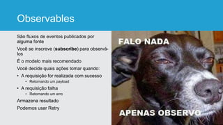 Observables
São fluxos de eventos publicados por
alguma fonte
Você se inscreve (subscribe) para observá-
los
É o modelo mais recomendado
Você decide quais ações tomar quando:
• A requisição for realizada com sucesso
• Retornando um payload
• A requisição falha
• Retornando um erro
Armazena resultado
Podemos usar Retry
 