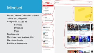 Mindset
Models, Views e Controllers já eram!
Tudo é um Component
Component faz uso de
Services
Directives
Pipes
São testáveis
Menores e mais fáceis de lidar
Manutenabilidade
Facilidade de reescrita
 