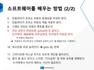 소프트웨어를 배우는 방법 (2/2)
6. 만들려다가 모르는 부분의 동영상을 자세히 본다.
7. 만들려다가 모르는 부분의 책을 차분히 본다.
8. 그래도 안되는 부분은 멘토를 찾는다.
9. 작은 성취가 완성되면, github에 또 올리고,
친구에게, 애인에게, 부모님에게, 조카에게 자랑을 한다.
‐ 이 부분이 핵심이다.
 자랑하고 피드백 받고 수정해야 실력이 는다. 뭘 배웠는지도 기록한다.
10. 최소한을 조금 늘려간다.  goto [6], 반복
11. 그러다보면 어느날 자기도 모르게 계단을 올라선다.
12. 뭔가 좀 알고 있다고 느끼면, “지식습득” 을 위한 공부를 병행한다.
누구에게나 차근히 배우는 시간이 필요하다.
 