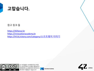 고맙습니다.
참고 링크 들
https://42Seoul.kr
https://innovationacademy.kr
https://hl1itj.tistory.com/category/소프트웨어 이야기
이 저작물은 크리에이티브 커먼
즈 [저작자표시-비영리-동일조건
변경허락 2.0 대한민국 라이선스]
에 따라 이용할 수 있습니다'
 