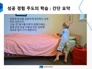 성공 경험 주도의 학습 : 간단 요약
아침에 침대를 깔끔하게 정리하는 것은
작은 성공이다.
그날 ‘큰’ 뭔가를 이루지 못했다해도,
집에 오면 오늘 이뤄낸 작은 성취에
새로운 힘이 나기 때문이다.
 