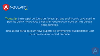 NGULAR2
Typescript é um super conjunto de Javascript, que assim como Java que lhe
permite deﬁnir novos tipos e declarar variáveis com tipos em vez de usar
tipos genérico.
Isso abre a porta para um novo suporte de ferramentas, que podemos usar
para potencializar a produtividade.
 