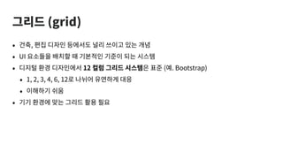 그리드 (grid)
• 건축, 편집 디자인 등에서도 널리 쓰이고 있는 개념
• UI 요소들을 배치할 때 기본적인 기준이 되는 시스템
• 디지털 환경 디자인에서 12 컬럼 그리드 시스템은 표준 (예. Bootstrap)
• 1, 2, 3, 4, 6, 12로 나뉘어 유연하게 대응
• 이해하기 쉬움
• 기기 환경에 맞는 그리드 활용 필요
 