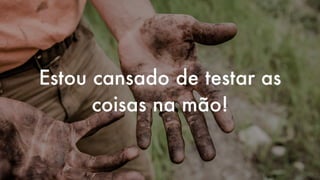 Estou cansado de testar as
coisas na mão!
 