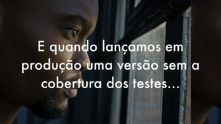 E quando lançamos em
produção uma versão sem a
cobertura dos testes…
 