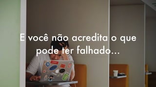 E você não acredita o que
pode ter falhado…
 
