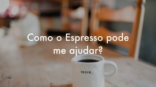 Como o Espresso pode
me ajudar?
 