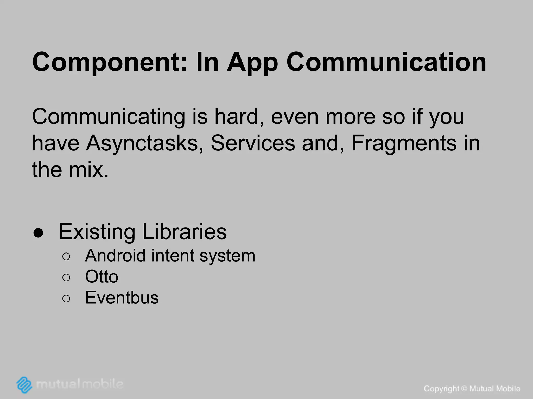 Component: In App Communication
Communicating is hard, even more so if you
have Asynctasks, Services and, Fragments in
the mix.
● Existing Libraries
○ Android intent system
○ Otto
○ Eventbus

 