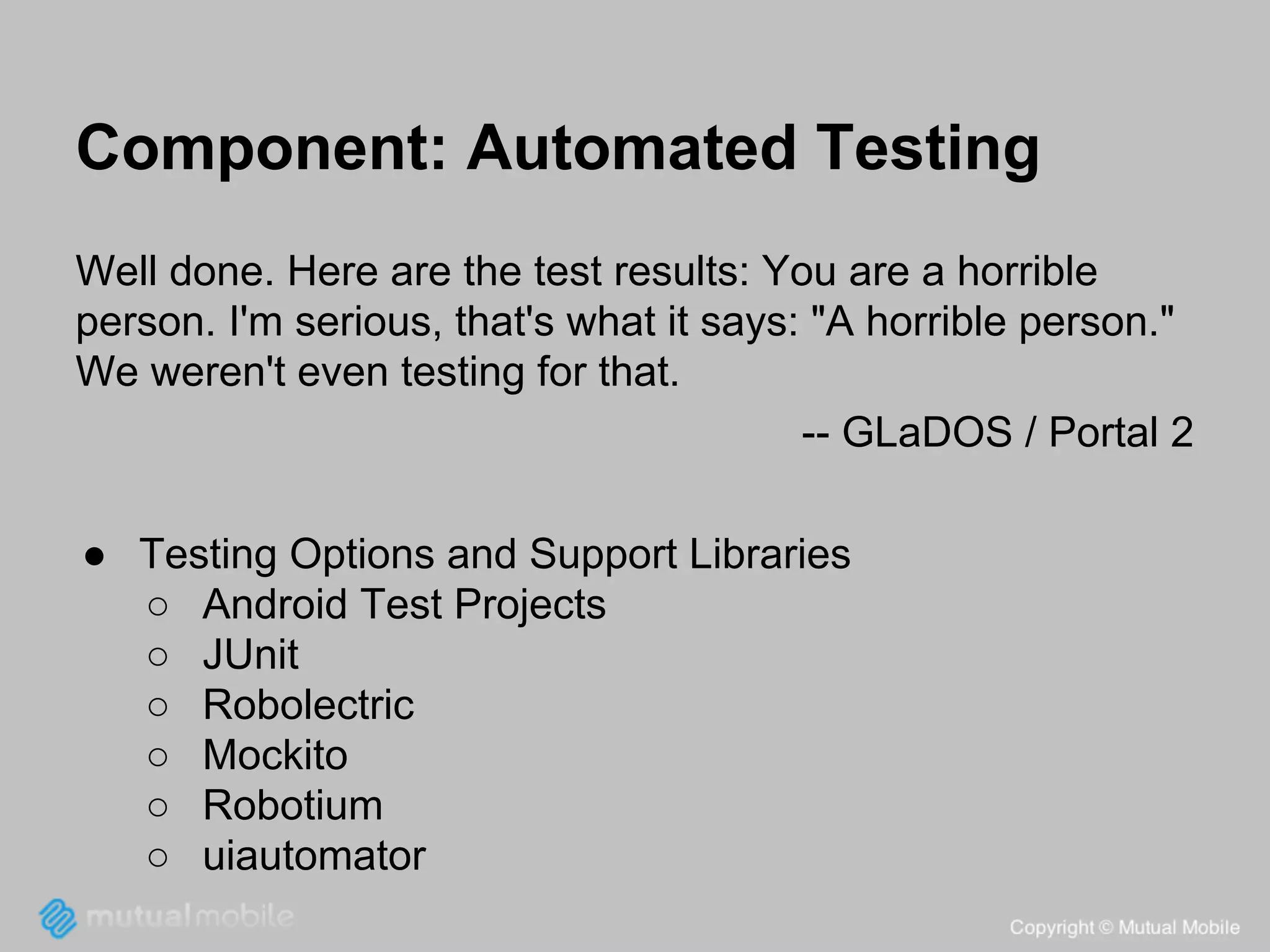 Component: Automated Testing
Well done. Here are the test results: You are a horrible
person. I'm serious, that's what it says: "A horrible person."
We weren't even testing for that.
-- GLaDOS / Portal 2
● Testing Options and Support Libraries
○ Android Test Projects
○ JUnit
○ Robolectric
○ Mockito
○ Robotium
○ uiautomator

 