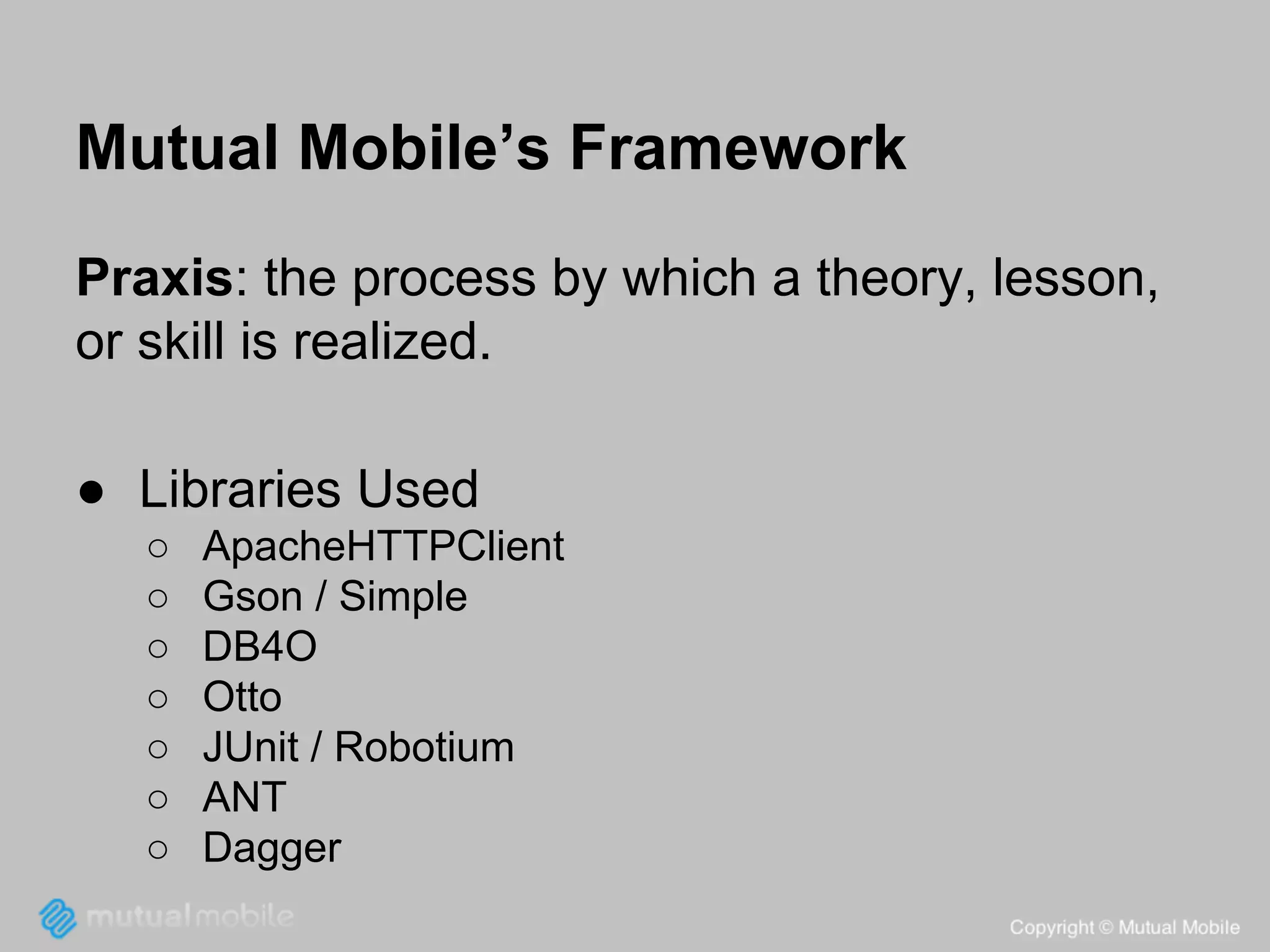 Mutual Mobile’s Framework
Praxis: the process by which a theory, lesson,
or skill is realized.
● Libraries Used
○
○
○
○
○
○
○

ApacheHTTPClient
Gson / Simple
DB4O
Otto
JUnit / Robotium
ANT
Dagger

 