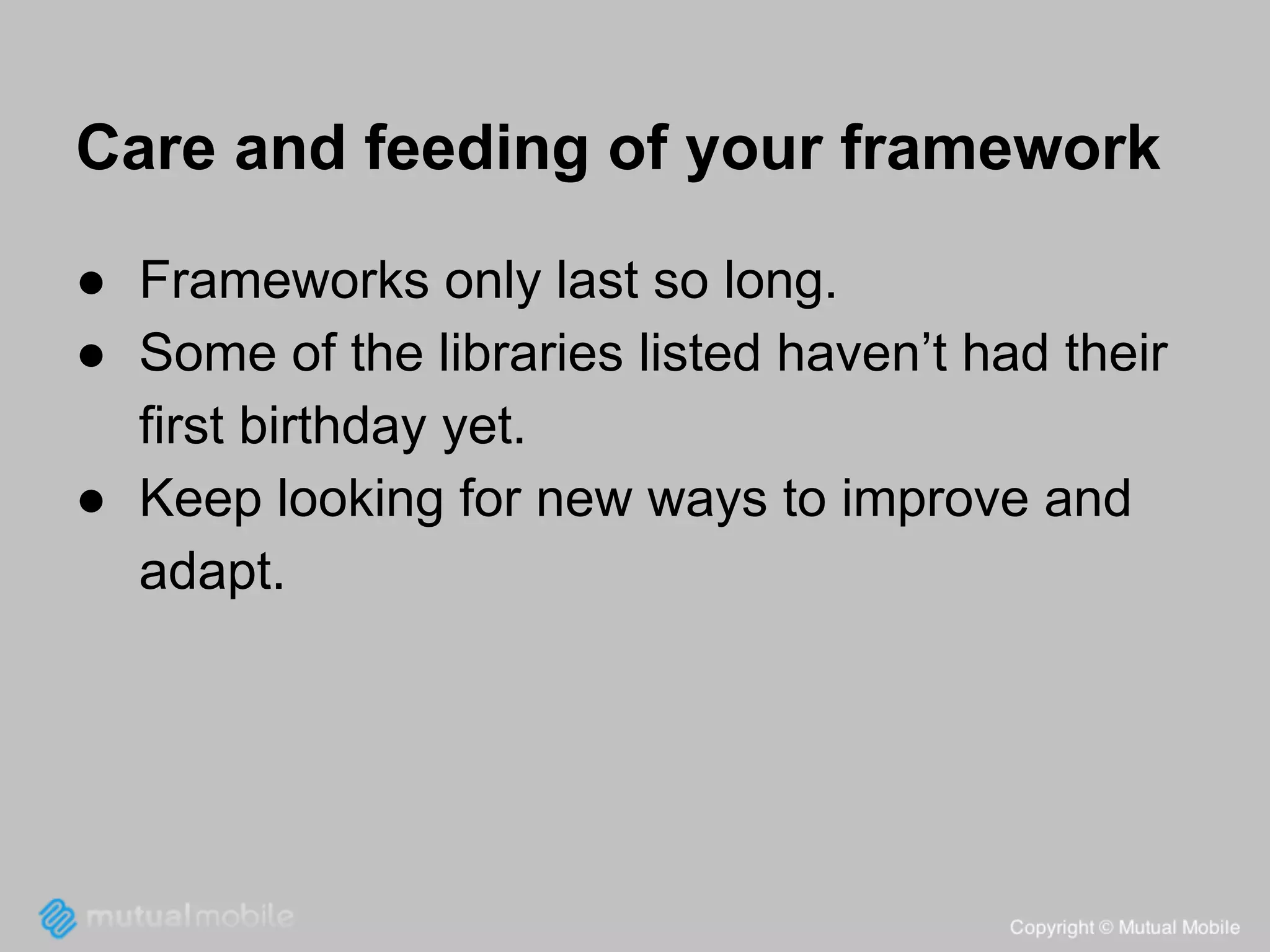 Care and feeding of your framework
● Frameworks only last so long.
● Some of the libraries listed haven’t had their
first birthday yet.
● Keep looking for new ways to improve and
adapt.

 